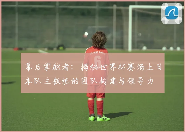 幕后掌舵者:揭秘世界杯赛场上日本队主教练的团队构建与领导力