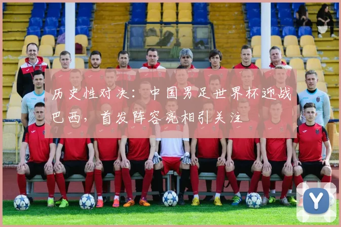 历史性对决：中国男足世界杯迎战巴西，首发阵容亮相引关注