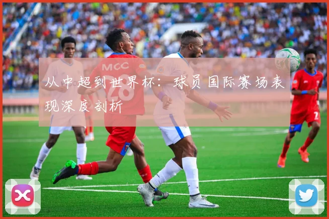 从中超到世界杯：球员国际赛场表现深度剖析
