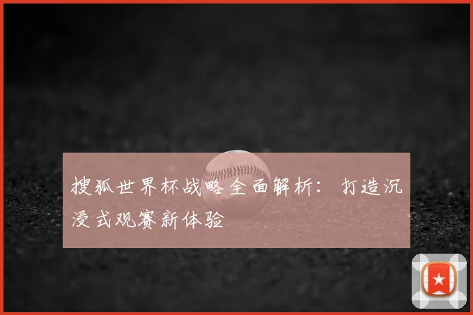 搜狐世界杯战略全面解析：打造沉浸式观赛新体验