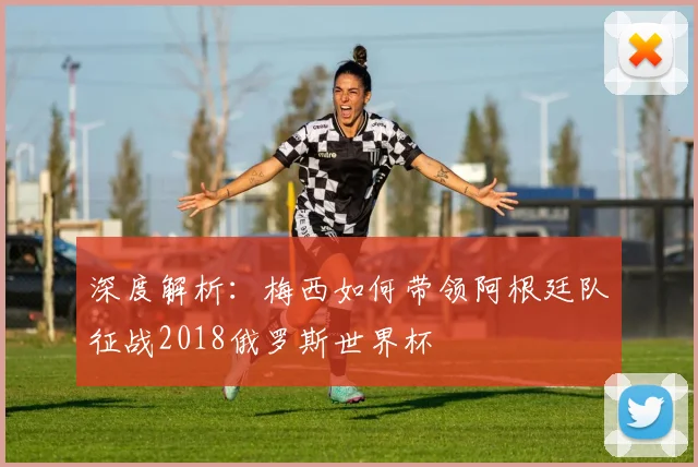深度解析：梅西如何带领阿根廷队征战2018俄罗斯世界杯