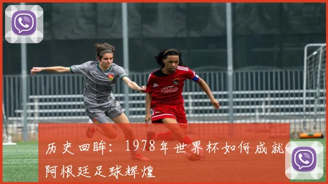 历史回眸：1978年世界杯如何成就阿根廷足球辉煌