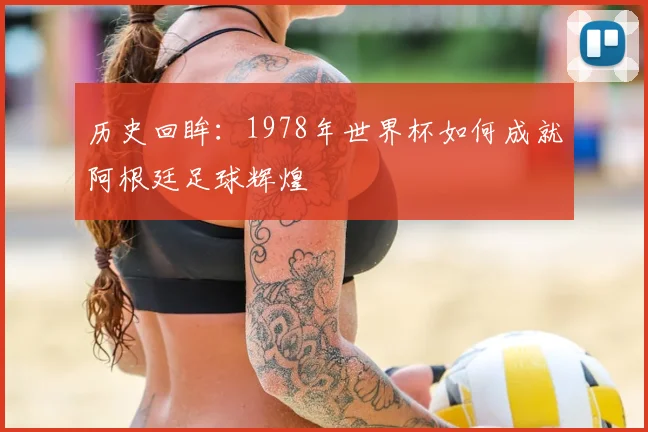 历史回眸：1978年世界杯如何成就阿根廷足球辉煌