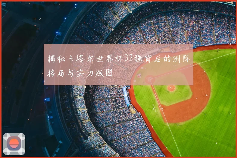 揭秘卡塔尔世界杯32强背后的洲际格局与实力版图