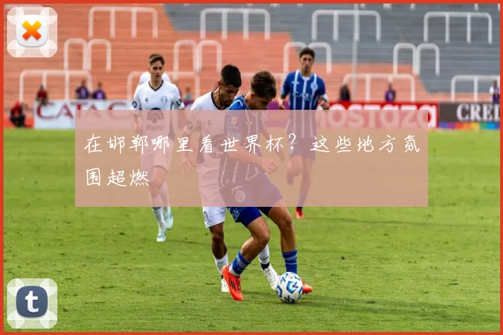 在邯郸哪里看世界杯?这些地方氛围超燃