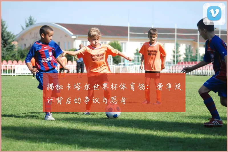 揭秘卡塔尔世界杯体育场：奢华设计背后的争议与思考