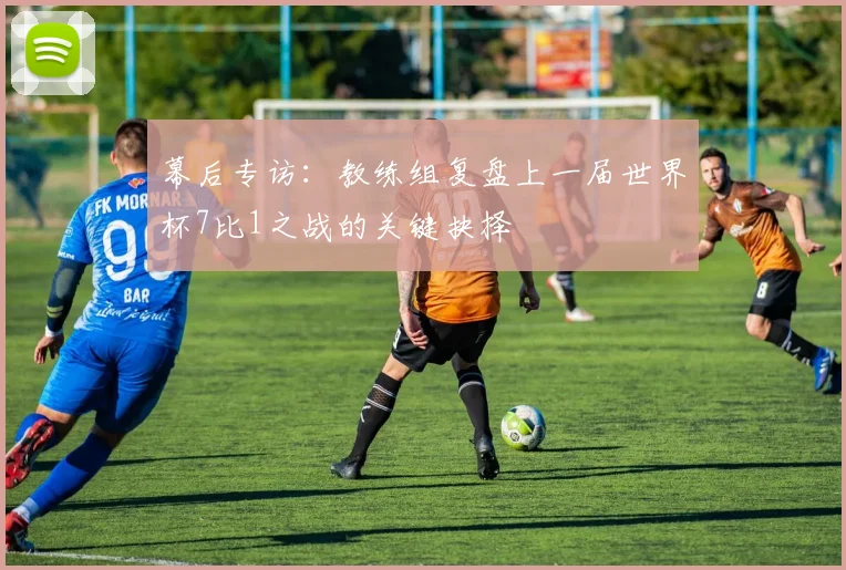 幕后专访：教练组复盘上一届世界杯7比1之战的关键抉择