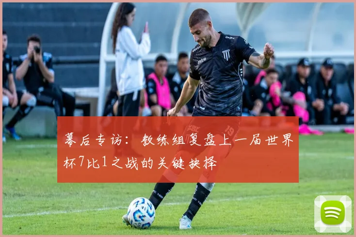幕后专访:教练组复盘上一届世界杯7比1之战的关键抉择