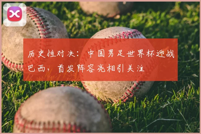 历史性对决：中国男足世界杯迎战巴西，首发阵容亮相引关注