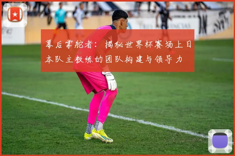幕后掌舵者:揭秘世界杯赛场上日本队主教练的团队构建与领导力
